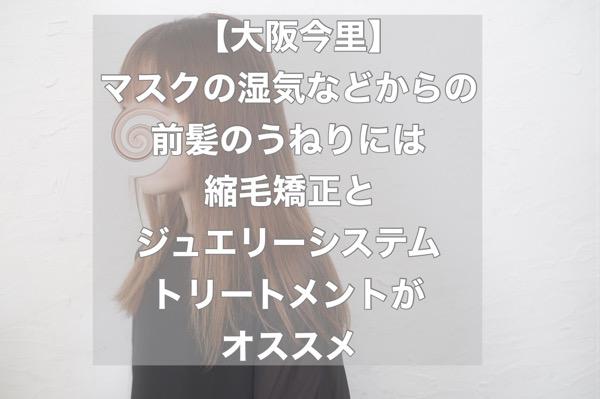 【大阪今里】マスクの湿気などからの前髪のうねりには縮毛矯正とジュエリーシステムトリートメントがオススメ